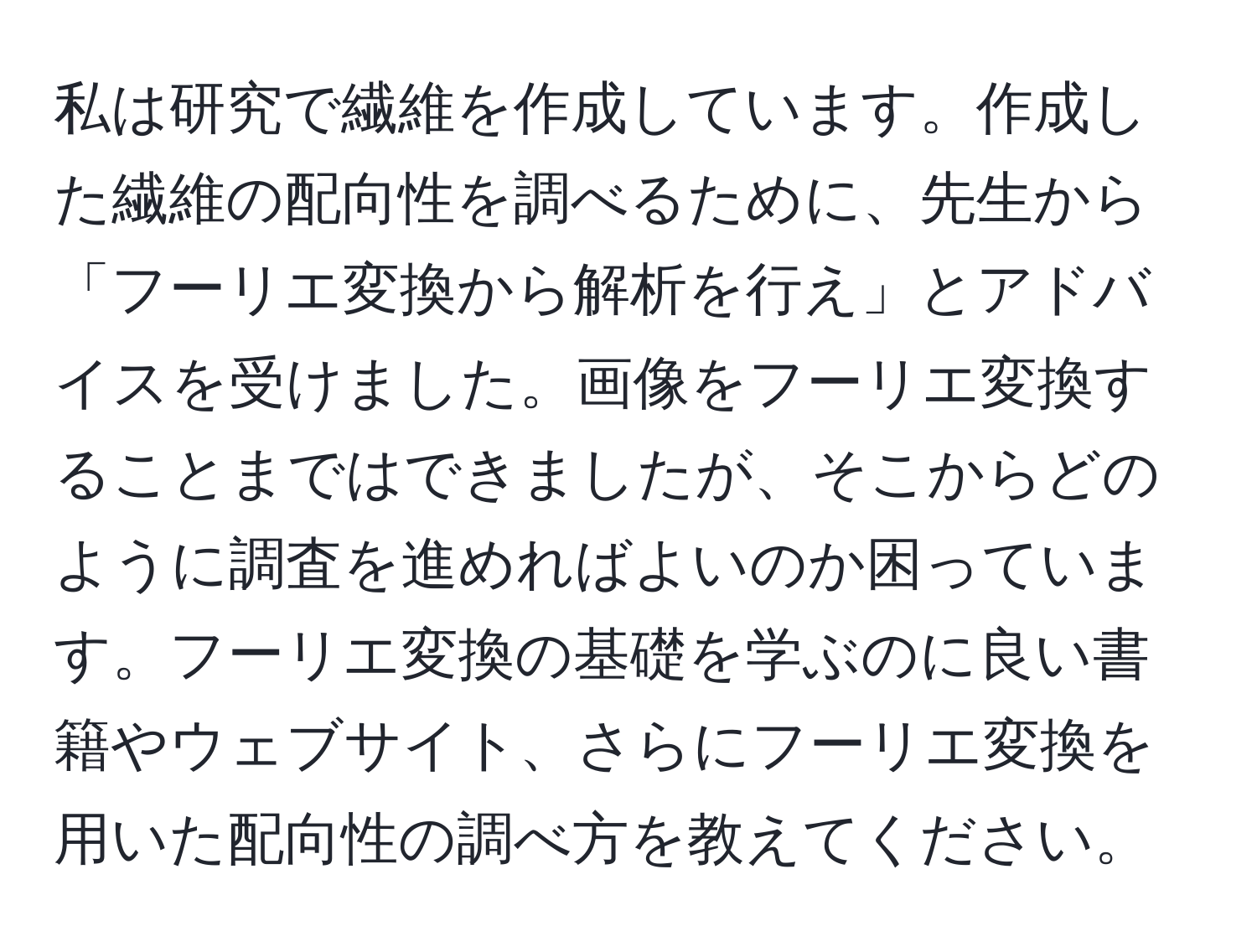 私は研究で繊維を作成しています。作成した繊維の配向性を調べるために、先生から「フーリエ変換から解析を行え」とアドバイスを受けました。画像をフーリエ変換することまではできましたが、そこからどのように調査を進めればよいのか困っています。フーリエ変換の基礎を学ぶのに良い書籍やウェブサイト、さらにフーリエ変換を用いた配向性の調べ方を教えてください。