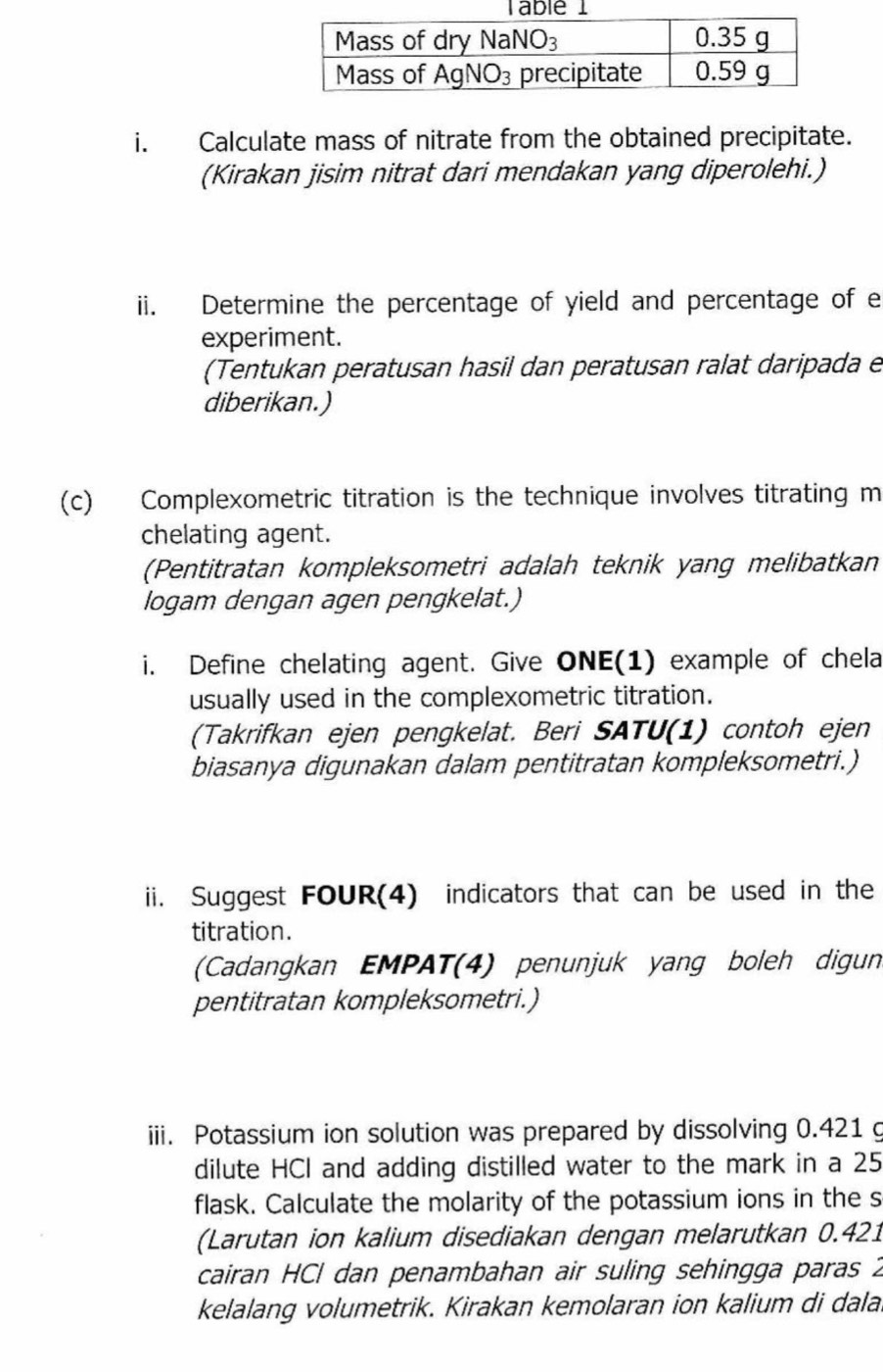 Calculate mass of nitrate from the obtained precipitate.
(Kirakan jisim nitrat dari mendakan yang diperolehi.)
ii. Determine the percentage of yield and percentage of e
experiment.
(Tentukan peratusan hasil dan peratusan ralat daripada e
diberikan.)
(c) Complexometric titration is the technique involves titrating m
chelating agent.
(Pentitratan kompleksometri adalah teknik yang melibatkan
logam dengan agen pengkelat.)
i. Define chelating agent. Give ONE(1) example of chela
usually used in the complexometric titration.
(Takrifkan ejen pengkelat. Beri SATU(1) contoh ejen
biasanya digunakan dalam pentitratan kompleksometri.)
ii. Suggest FOUR(4) indicators that can be used in the
titration.
(Cadangkan EMPAT(4) penunjuk yang boleh digun
pentitratan kompleksometri.)
iii. Potassium ion solution was prepared by dissolving 0.421 g
dilute HCI and adding distilled water to the mark in a 25
flask. Calculate the molarity of the potassium ions in the s
(Larutan ion kalium disediakan dengan melarutkan 0.421
cairan HCl dan penambahan air suling sehingga paras 2
kelalang volumetrik. Kirakan kemolaran ion kalium di dala