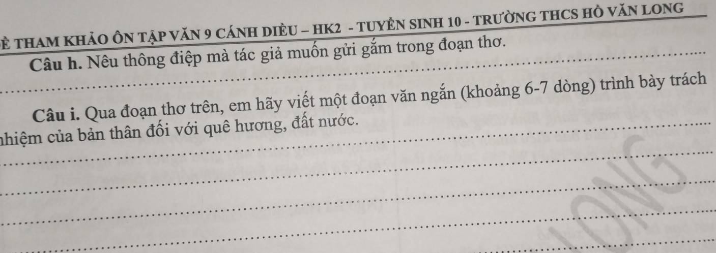 THAM KHẢO ÔN TậP VăN 9 CÁNH DIÈU - HK2 - TUYÊN SINH 10 - TRườNG THCS Hồ VăN LONG 
_Câu h. Nêu thông điệp mà tác giả muốn gửi gắm trong đoạn thơ. 
Câu i. Qua đoạn thơ trên, em hãy viết một đoạn văn ngắn (khoảng 6-7 dòng) trình bày trách 
_ 
_nhiệm của bản thân đối với quê hương, đất nước. 
_ 
_ 
_