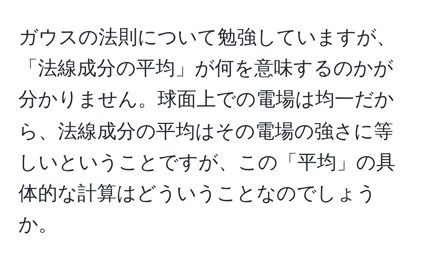 ガウスの法則について勉強していますが、「法線成分の平均」が何を意味するのかが分かりません。球面上での電場は均一だから、法線成分の平均はその電場の強さに等しいということですが、この「平均」の具体的な計算はどういうことなのでしょうか。