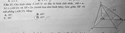 A. x=2. D. x=1.. 
Câu 11. Cho hình chóp S. ABCD có đáy là hình chữ nhật, AB=a,
SA⊥ (ABCD) và SB=2a (minh họa như hình bên). Góc giữa SB và
mặt phẳng (ABCD) bằng:
A. 30°. B. 60°.
C. 90°. D. 45°.