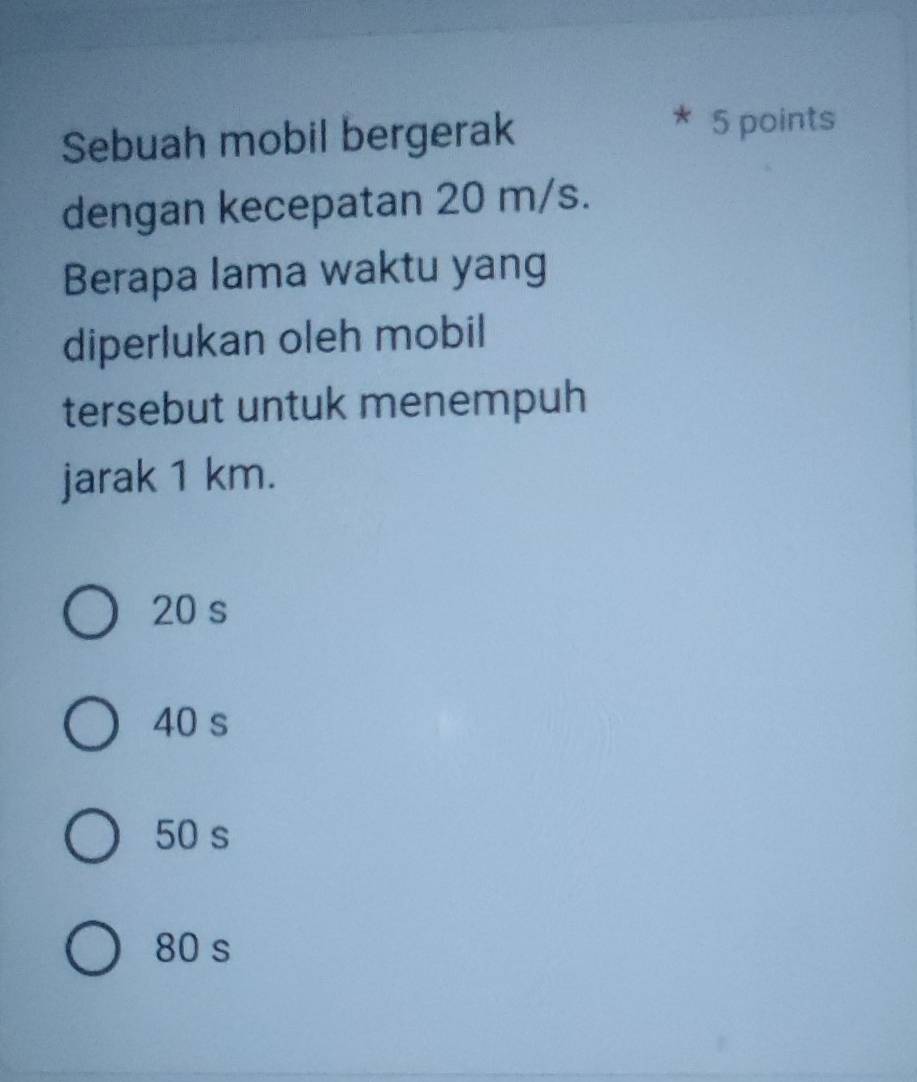 Sebuah mobil bergerak
5 points
dengan kecepatan 20 m/s.
Berapa lama waktu yang
diperlukan oleh mobil
tersebut untuk menempuh
jarak 1 km.
20 s
40 s
50 s
80 s