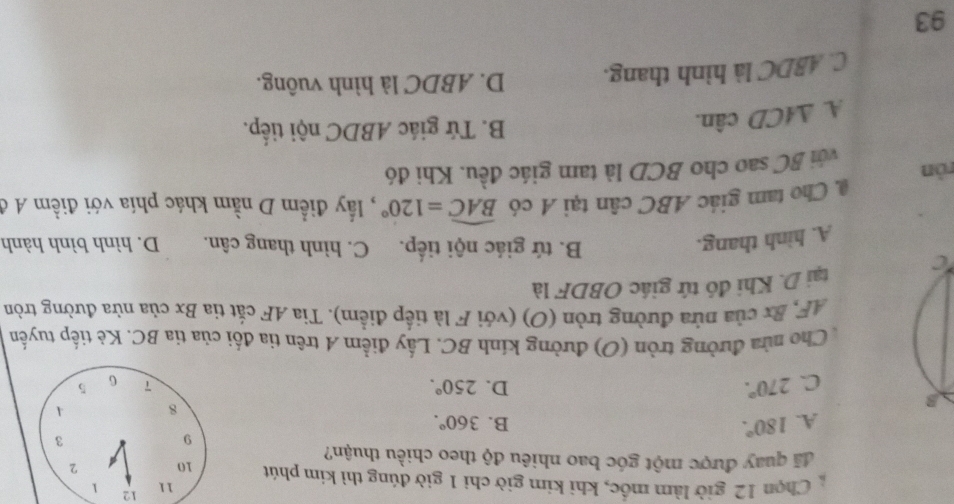 12
11 1
Chọn 12 giờ làm mốc, khi kim giờ chỉ 1 giờ đúng thì kim phút 10 2
đã quay được một góc bao nhiêu độ theo chiều thuận?
A. 180°. 
9
3
C. 270°. B. 360°.
8 A
D. 250°. 7 G 5
Cho nửa đường tròn (O) đường kính BC. Lấy điểm A trên tia đối của tia BC. Kè tiếp tuyến
AF, Bx của nửa đường tròn (O) (với F là tiếp điểm). Tia AF cắt tia Bx của nửa đường tròn
tại D. Khi đó tứ giác OBDF là
B. tứ giác nội tiếp. C. hình thang cân.
A. hình thang. D. hình bình hành
ròn @ Cho tam giác ABC cân tại A có widehat BAC=120° , ấy điểm D nằm khác phía với điềm A ở
với BC sao cho BCD là tam giác đều. Khi đó
A. △ ACD cân.
B. Tứ giác ABDC nội tiếp.
C. ABDC là hình thang. D. ABDC là hình vuông.
93