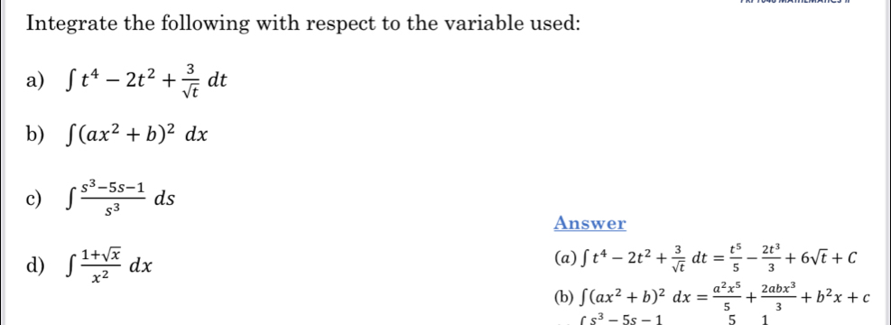 Integrate the following with respect to the variable used: 
a) ∈t t^4-2t^2+ 3/sqrt(t) dt
b) ∈t (ax^2+b)^2dx
c) ∈t  (s^3-5s-1)/s^3 ds
Answer 
d) ∈t  (1+sqrt(x))/x^2 dx (a) ∈t t^4-2t^2+ 3/sqrt(t) dt= t^5/5 - 2t^3/3 +6sqrt(t)+C
(b) ∈t (ax^2+b)^2dx= a^2x^5/5 + 2abx^3/3 +b^2x+c
fs^3-5s-1 5