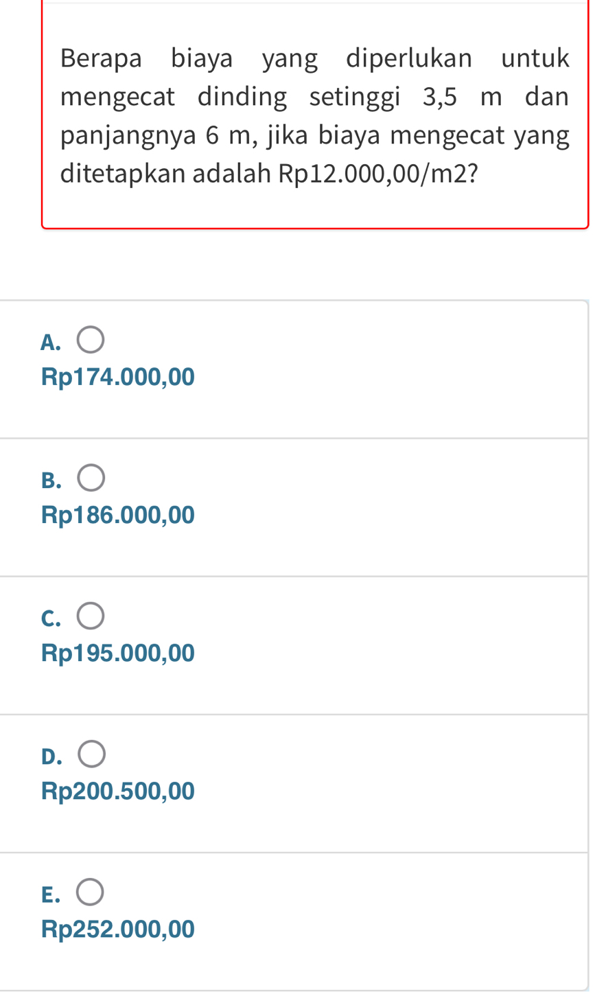 Berapa biaya yang diperlukan untuk
mengecat dinding setinggi 3,5 m dan
panjangnya 6 m, jika biaya mengecat yang
ditetapkan adalah Rp12.000,00/m2?
A. ○
Rp174.000,00
B. ○
Rp186.000,00
c. ○
Rp195.000,00
D. ○
Rp200.500,00
E. ○
Rp252.000,00