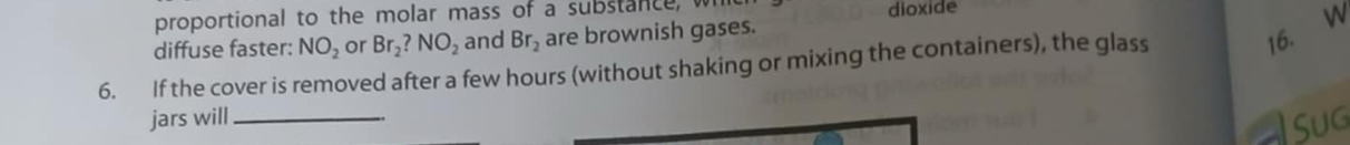 proportional to the molar mass of a substance, wi 
dioxide 
diffuse faster: NO_2 or Br_2?NO_2 and Br_2 are brownish gases. 
6. If the cover is removed after a few hours (without shaking or mixing the containers), the glass 
16. w 
jars will_ 
Sug