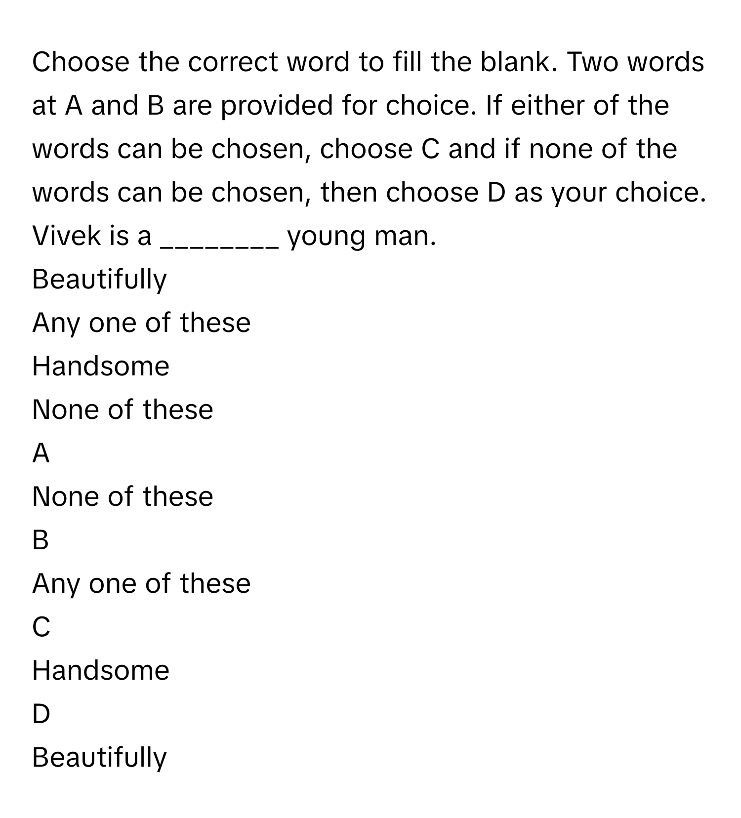 Choose the correct word to fill the blank. Two words at A and B are provided for choice. If either of the words can be chosen, choose C and if none of the words can be chosen, then choose D as your choice. Vivek is a ________ young man.
Beautifully
Any one of these
Handsome
None of these

A  
None of these 


B  
Any one of these 


C  
Handsome 


D  
Beautifully