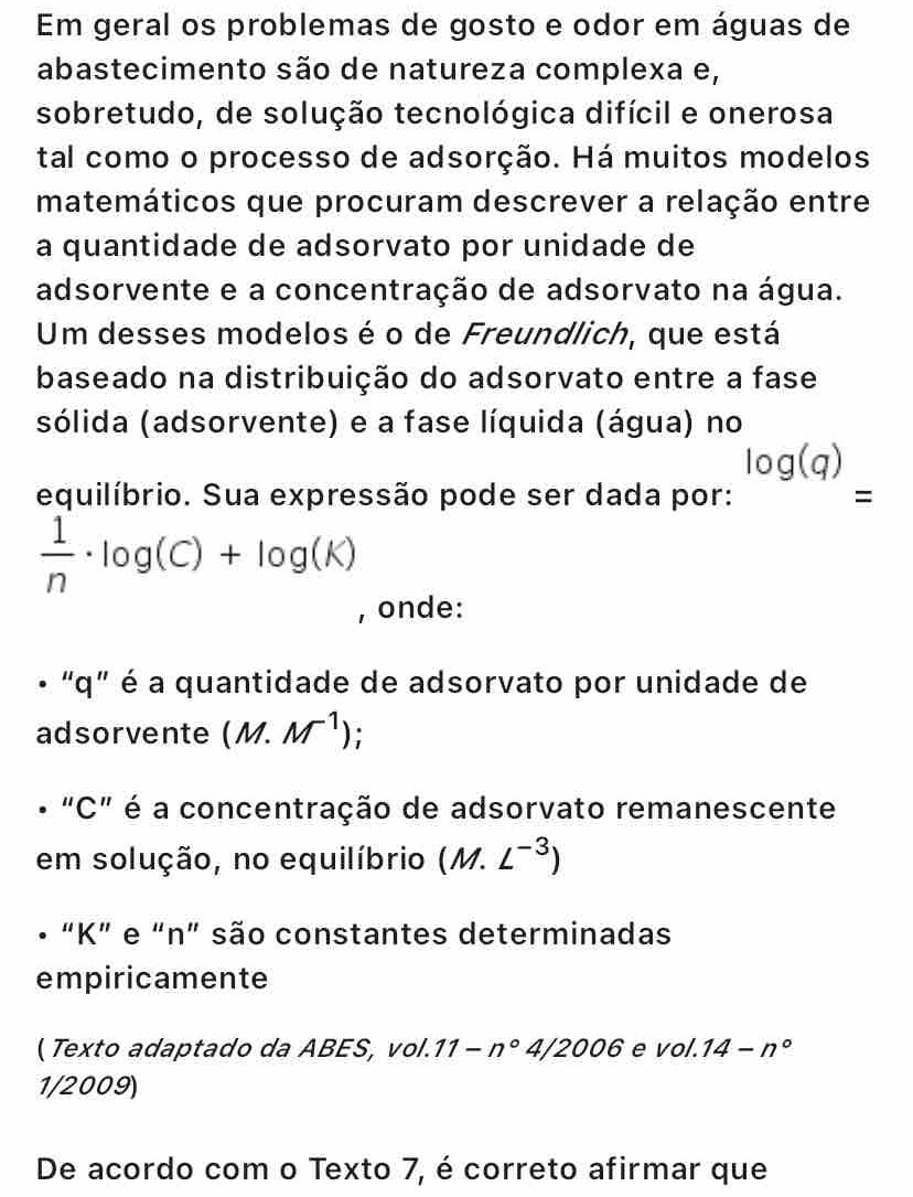 Em geral os problemas de gosto e odor em águas de 
abastecimento são de natureza complexa e, 
sobretudo, de solução tecnológica difícil e onerosa 
tal como o processo de adsorção. Há muitos modelos 
matemáticos que procuram descrever a relação entre 
a quantidade de adsorvato por unidade de 
adsorvente e a concentração de adsorvato na água. 
Um desses modelos é o de Freundlich, que está 
baseado na distribuição do adsorvato entre a fase 
sólida (adsorvente) e a fase líquida (água) no
log (q)
equilíbrio. Sua expressão pode ser dada por: =
 1/n · log (C)+log (K)
, onde: 
• “ q ” é a quantidade de adsorvato por unidade de 
adsorvente (M.M^(-1))
• "C" é a concentração de adsorvato remanescente 
em solução, no equilíbrio (M.L^(-3))
• “ K ” e “ n ” são constantes determinadas 
empiricamente 
( Texto adaptado da ABES, vol. 11-n° 1/2006 e VO'O' 14-n°
1/2009) 
De acordo com o Texto 7, é correto afirmar que