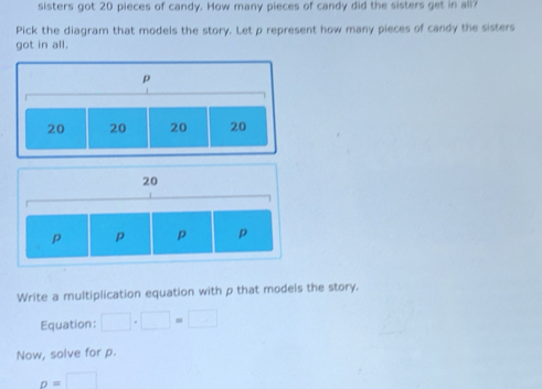 sisters got 20 pieces of candy. How many pieces of candy did the sisters get in all? 
Pick the diagram that models the story. Let p represent how many pieces of candy the sisters 
got in all.
p
20 20 20 20
20
p p p p
Write a multiplication equation with p that models the story. 
Equation: □ · □ =□
Now, solve for p.
p=□