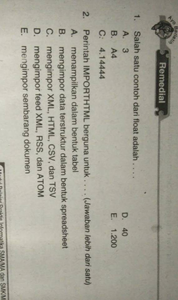 Ayo Borlatih
Remedial
1. Salah satu contoh dari float adalah . . . .
A. 3 D. 40
B. A4 E. 1.200
C. 4.14444
2. Perintah IMPORTHTML berguna untuk . . . . (Jawaban lebih dari satu)
A. menampilkan dalam bentuk tabel
B. mengimpor data terstruktur dalam bentuk spreadsheet
C. mengimpor XML, HTML, CSV, dan TSV
D. mengimpor feed XML, RSS, dan ATOM
E. mengimpor sembarang dokumen
Braktis Informatika SMA/MA dan SMK/M