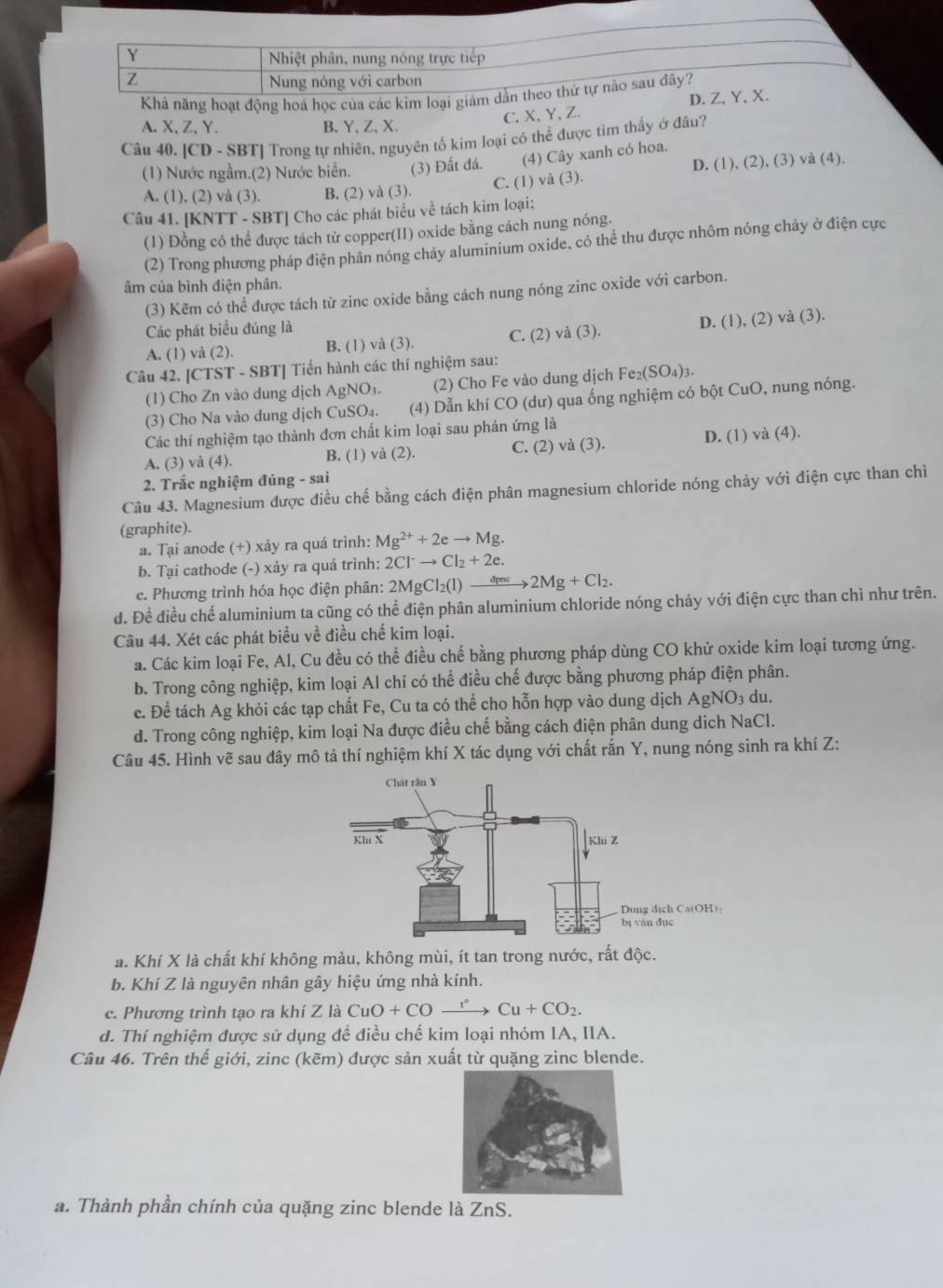 Nhiệt phân, nung nóng trực tiếp
Z
Nung nóng với carbon
Khả năng hoạt động hoá học của các kim loại giám dần theo thứ tự nào sau đây?
C. X, Y,Z. D.Z、Y、X.
A.X,Z,Y. B. Y,Z,X.
Câu 40. [CD - SBT] Trong tự nhiên, nguyên tố kim loại có thể được tim thấy ở đâu?
(1) Nước ngầm.(2) Nước biển. (3) Đất đá. (4) Cây xanh có hoa.
A. (1), (2) và (3). B. (2) và (3). C. (1) và (3). D. (1), (2), (3) và (4).
Câu 41. [KNTT - SBT] Cho các phát biểu về tách kim loại:
(1) Đồng có thể được tách từ copper(II) oxide bằng cách nung nóng.
(2) Trong phương pháp điện phân nóng chảy aluminium oxide, có thể thu được nhôm nóng chảy ở điện cực
âm của bình điện phân.
(3) Kẽm có thể được tách từ zinc oxide bằng cách nung nóng zinc oxide với carbon.
Các phát biểu đúng là
A. (1) và (2). B. (1) và (3). C. (2) và (3). D. (1), (2) và (3).
Câu 42. [CTST - SBT] Tiến hành các thí nghiệm sau:
(1) Cho Zn vào dung dịch AgNO₃. (2) Cho Fe vào dung dịch Fe_2(SO_4)_3.
(3) Cho Na vào dung dịch CuSO₄. (4) Dẫn khí CO (dư) qua ống nghiệm có bột CuO, nung nóng.
Các thí nghiệm tạo thành đơn chất kim loại sau phản ứng là
A. (3) và (4). B. (1) và (2). C. (2) và (3). D. (1) và (4).
2. Trắc nghiệm đúng - sai
Câu 43. Magnesium được điều chế bằng cách điện phân magnesium chloride nóng chảy với điện cực than chì
(graphite).
a. Tại anode (+) xảy ra quá trình: Mg^(2+)+2eto Mg.
b. Tại cathode (-) xảy ra quá trình: 2Cl^-to Cl_2+2e.
c. Phương trình hóa học điện phân: 2MgCl_2(l)to 2Mg+Cl_2.
d. Đề điều chế aluminium ta cũng có thể điện phân aluminium chloride nóng chảy với điện cực than chì như trên.
Câu 44. Xét các phát biểu về điều chế kim loại.
a. Các kim loại Fe, Al, Cu đều có thể điều chế bằng phương pháp dùng CO khử oxide kim loại tương ứng.
b. Trong công nghiệp, kim loại Al chỉ có thể điều chế được bằng phương pháp điện phân.
e. Để tách Ag khỏi các tạp chất Fe, Cu ta có thể cho hỗn hợp vào dung dịch AgNO_3 du.
d. Trong công nghiệp, kim loại Na được điều chế bằng cách điện phân dung dịch NaCl.
Câu 45. Hình vẽ sau đây mô tả thí nghiệm khí X tác dụng với chất rắn Y, nung nóng sinh ra khí Z:
a. Khí X là chất khí không màu, không mùi, ít tan trong nước, rất độc.
b. Khí Z là nguyên nhân gây hiệu ứng nhà kính.
c. Phương trình tạo ra khí Z là CuO+COxrightarrow r°Cu+CO_2.
d. Thí nghiệm được sử dụng đề điều chế kim loại nhóm IA, IIA.
Câu 46. Trên thế giới, zinc (kẽm) được sản xuất từ quặng zinc blende.
a. Thành phần chính của quặng zinc blende là ZnS.