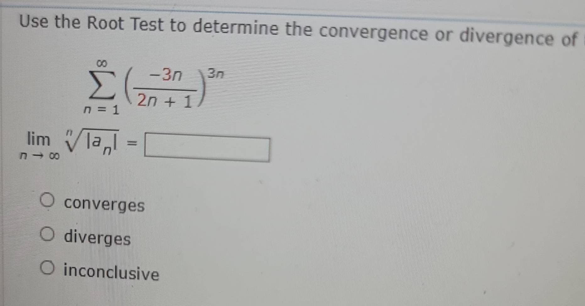 Use the Root Test to determine the convergence or divergence of
sumlimits _(n=1)^(∈fty)( (-3n)/2n+1 )^3n
limlimits _nto ∈fty sqrt[n](|a_n)|=□
converges
diverges
inconclusive