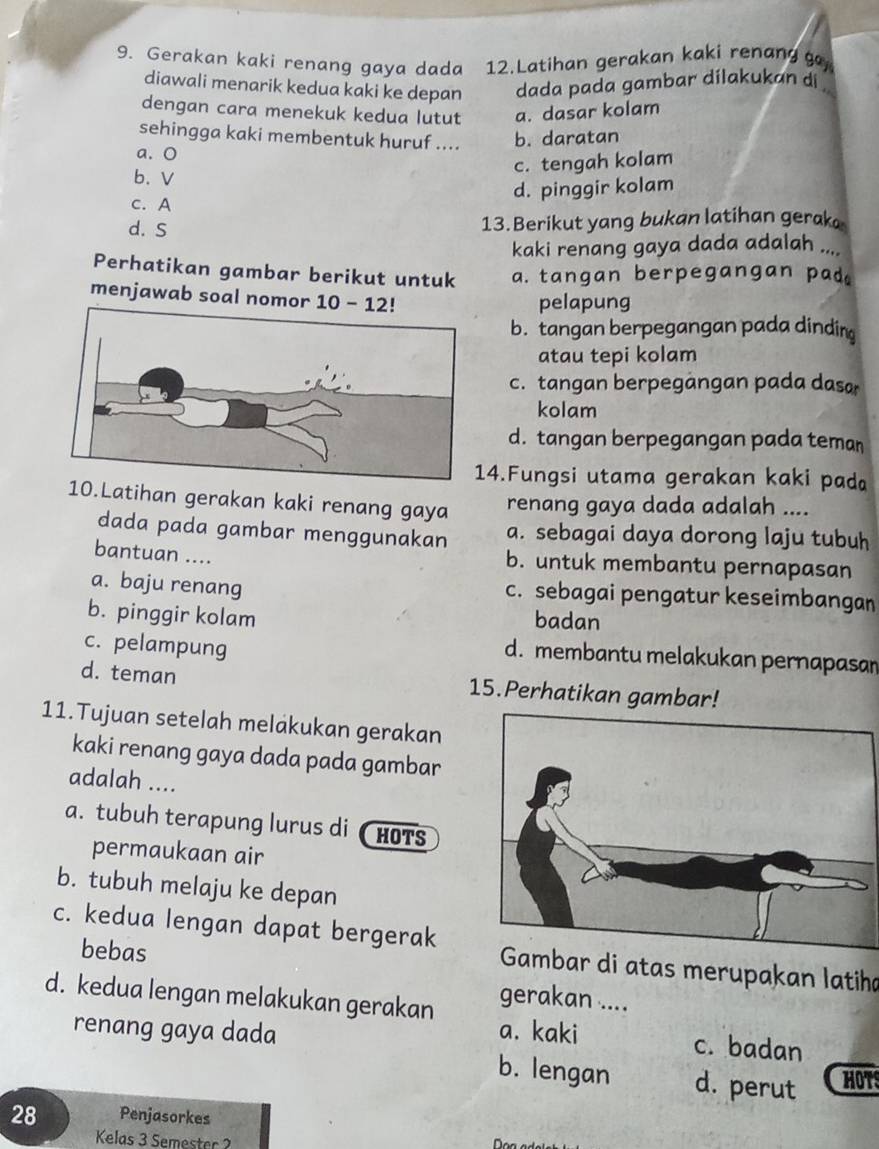 Gerakan kaki renang gaya dada 12.Latihan gerakan kaki renang g
diawali menarik kedua kaki ke depan dada pada gambar dilakukan di .
dengan cara menekuk kedua lutut a. dasar kolam
sehingga kaki membentuk huruf .... b. daratan
a. O
c. tengah kolam
b、 V
c. A
d. pinggir kolam
d. S
13. Berikut yang bukan latihan gerak
kaki renang gaya dada adalah ....
Perhatikan gambar berikut untuk a. tangan berpegangan pad.
menjawab soal nomor  - 12! pelapung
b. tangan berpegangan pada dindin
atau tepi kolam
c. tangan berpegàngan pada dasa
kolam
d. tangan berpegangan pada teman
14.Fungsi utama gerakan kaki pada
10.Latihan gerakan kaki renang gaya
renang gaya dada adalah ....
dada pada gambar menggunakan a. sebagai daya dorong laju tubuh
bantuan .... b. untuk membantu pernapasan
a. baju renang c. sebagai pengatur keseimbangan
b. pinggir kolam badan
c. pelampung
d. membantu melakukan pernapasan
d. teman 15.Perhatikan gambar!
11.Tujuan setelah melakukan gerakan
kaki renang gaya dada pada gambar
adalah ....
a. tubuh terapung lurus di HOTS
permaukaan air
b. tubuh melaju ke depan
c. kedua lengan dapat bergerak  Gambar di atas merupakan latiha
bebas
gerakan ....
d. kedua lengan melakukan gerakan a. kaki
renang gaya dada
c. badan
b. lengan d. perut HOTS
28 Penjasorkes
Kelas 3 Semester 2