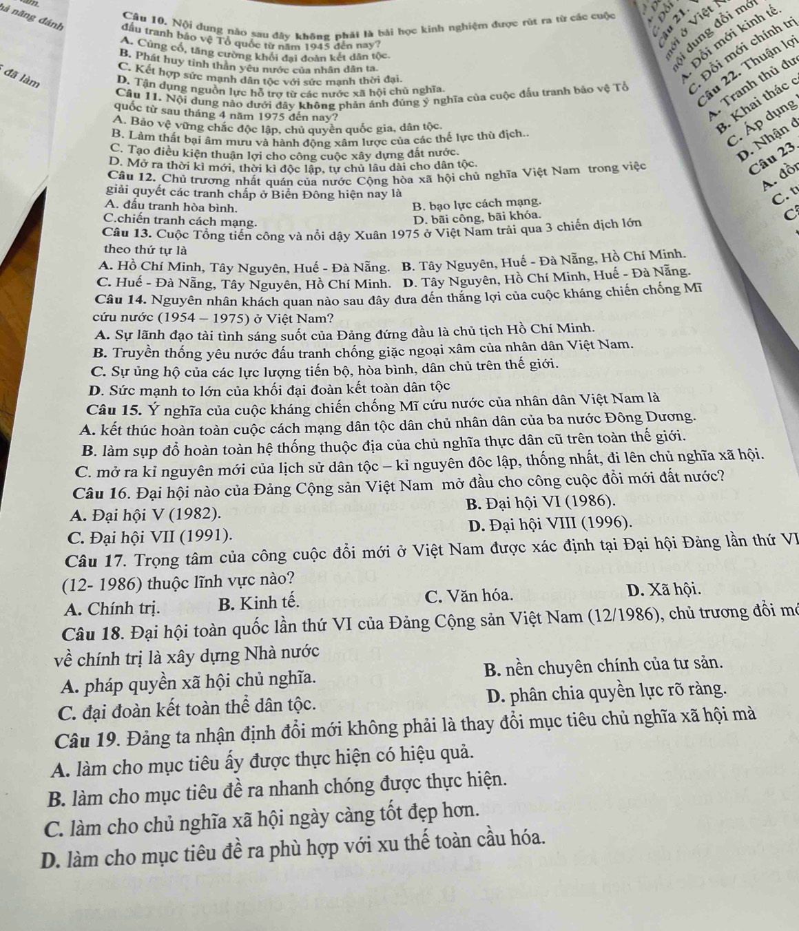 a
to
Câu 10. Nội dung nào sau đây không phải là bài học kinh nghiệm được rút ra từ các cuộc
nà năng đánh đầu tranh báo vệ Tổ quốc từ năm 1945 đến nay?
n
A. Cũng cổ, tăng cường khối đai đoàn kết dân tộc
B. Phát huy tinh thần yêu nước của nhân dân ta
Si dung đồi mô
. Đồi mới kinh t
âu 22. Thuận lọ
Câu 11. Nội dung nảo dưới dây không phản ánh đúng ý nghĩa của cuộc đấu tranh bảo vệ Tổ  Đỗi mới chính tr
C. Kết hợp sức mạnh dân tộc với sức mạnh thời đại.
đã làm
. Tranh thủ đự
D. Tận dựng nguồn lực hỗ trợ từ các nước xã hội chủ nghĩa.
quốc từ sau tháng 4 năm 1975 đến nay?
A. Bảo vệ vững chắc độc lập, chủ quyền quốc gia, dân tộc
3. Khai thác 6
B. Làm thất bại âm mưu và hành động xâm lược của các thế lực thù địch..
C. Áp dụng
C. Tạo điều kiện thuận lợi cho công cuộc xây dựng đất nước.
D. Nhận 6
D. Mở ra thời kì mới, thời kì độc lập, tự chủ lâu dài cho dân tộc.
A. đồi
Câu 12. Chủ trương nhất quán của nước Cộng hòa xã hội chủ nghĩa Việt Nam trong việc
Câu 23.
giải quyết các tranh chấp ở Biển Đông hiện nay là
C. t
A. đấu tranh hòa bình.
B. bạo lực cách mạng.
C.chiến tranh cách mạng.
D. bãi công, bãi khóa.
C
Câu 13. Cuộc Tổng tiến công và nổi dậy Xuân 1975 ở Việt Nam trải qua 3 chiến dịch lớn
theo thứ tự là
A. Hồ Chí Minh, Tây Nguyên, Huế - Đà Nẵng. B. Tây Nguyên, Huế - Đà Nẵng, Hồ Chí Minh.
C. Huế - Đà Nẵng, Tây Nguyên, Hồ Chí Minh. D. Tây Nguyên, Hồ Chí Minh, Huế - Đà Nẵng.
Câu 14. Nguyên nhân khách quan nào sau đây đưa đến thăng lợi của cuộc kháng chiến chống Mĩ
cứu nước (1954 - 1975) ở Việt Nam?
A. Sự lãnh đạo tài tình sáng suốt của Đảng đứng đầu là chủ tịch Hồ Chí Minh.
B. Truyền thống yêu nước đấu tranh chống giặc ngoại xâm của nhân dân Việt Nam.
C. Sự ủng hộ của các lực lượng tiến bộ, hòa bình, dân chủ trên thế giới.
D. Sức mạnh to lớn của khối đại đoàn kết toàn dân tộc
Câu 15. Ý nghĩa của cuộc kháng chiến chống Mĩ cứu nước của nhân dân Việt Nam là
A. kết thúc hoàn toàn cuộc cách mạng dân tộc dân chủ nhân dân của ba nước Đông Dương.
B. làm sụp đổ hoàn toàn hệ thống thuộc địa của chủ nghĩa thực dân cũ trên toàn thế giới.
C. mở ra kỉ nguyên mới của lịch sử dân tộc - kỉ nguyên độc lập, thống nhất, đi lên chủ nghĩa xã hội.
Câu 16. Đại hội nào của Đảng Cộng sản Việt Nam mở đầu cho công cuộc đổi mới đất nước?
A. Đại hội V (1982). B. Đại hội VI (1986).
C. Đại hội VII (1991).  D. Đại hội VIII (1996).
Câu 17. Trọng tâm của công cuộc đổi mới ở Việt Nam được xác định tại Đại hội Đảng lần thứ VI
(12- 1986) thuộc lĩnh vực nào?
A. Chính trị. B. Kinh tế. C. Văn hóa.
D. Xã hội.
Câu 18. Đại hội toàn quốc lần thứ VI của Đảng Cộng sản Việt Nam (12/1986), chủ trương đổi mô
về chính trị là xây dựng Nhà nước
A. pháp quyền xã hội chủ nghĩa. B. nền chuyên chính của tư sản.
C. đại đoàn kết toàn thể dân tộc. D. phân chia quyền lực rõ ràng.
Câu 19. Đảng ta nhận định đổi mới không phải là thay đổi mục tiêu chủ nghĩa xã hội mà
A. làm cho mục tiêu ấy được thực hiện có hiệu quả.
B. làm cho mục tiêu đề ra nhanh chóng được thực hiện.
C. làm cho chủ nghĩa xã hội ngày càng tốt đẹp hơn.
D. làm cho mục tiêu đề ra phù hợp với xu thế toàn cầu hóa.