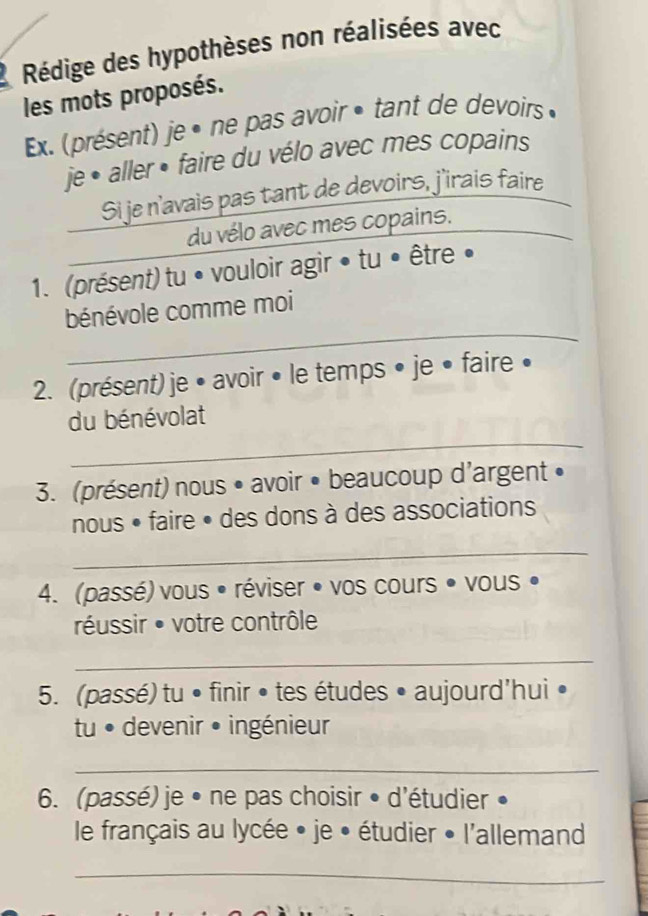 Rédige des hypothèses non réalisées avec 
les mots proposés. 
Ex. (présent) je • ne pas avoir • tant de devoirs » 
je • aller • faire du vélo avec mes copains 
Si je n'avais pas tant de devoirs, j'irais faire 
du vélo avec mes copains. 
1. (présent) tu • vouloir agir • tu • être • 
_ 
bénévole comme moi 
2. (présent) je • avoir • le temps • je • faire • 
_ 
du bénévolat 
3. (présent) nous • avoir • beaucoup d'argent • 
nous • faire • des dons à des associations 
_ 
4. (passé) vous • réviser • vos cours • vous • 
réussir • votre contrôle 
_ 
5. (passé) tu • finir • tes études • aujourd'hui • 
tu ● devenir • ingénieur 
_ 
6. (passé) je • ne pas choisir • d'étudier • 
le français au lycée • je • étudier • l'allemand 
_