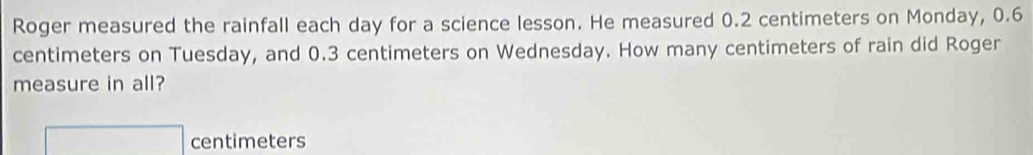 Roger measured the rainfall each day for a science lesson. He measured 0.2 centimeters on Monday, 0.6
centimeters on Tuesday, and 0.3 centimeters on Wednesday. How many centimeters of rain did Roger 
measure in all?
□ centimeters