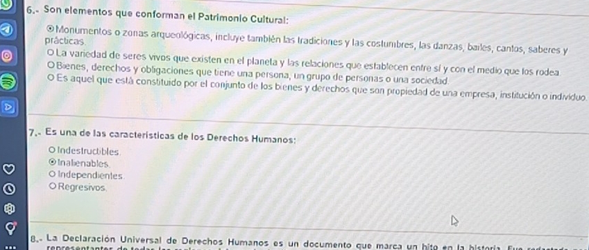 Son elementos que conforman el Patrimonio Cultural:
O Monumentos o zonas arqueológicas, incluye también las tradiciones y las costumbres, las danzas, bailes, cantos, saberes y
prácticas
O La variedad de seres vivos que existen en el planeta y las relaciones que establecen entre sí y con el medio que los rodea
O Bienes, derechos y obligaciones que tiene una persona, un grupo de personas o una sociedad.
O Es aquel que está constituido por el conjunto de los bienes y derechos que son propiedad de una empresa, institución o individuo.
7 Es una de las características de los Derechos Humanos:
O Indestructibles
Inalienables
Independientes
Regresivos
8 La Declaración Universal de Derechos Humanos es un documento que marca un hite en la historia