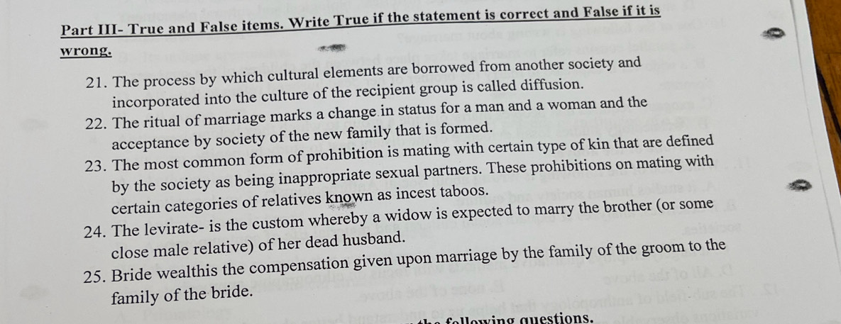 Part III- True and False items. Write True if the statement is correct and False if it is 
wrong. 
21. The process by which cultural elements are borrowed from another society and 
incorporated into the culture of the recipient group is called diffusion. 
22. The ritual of marriage marks a change in status for a man and a woman and the 
acceptance by society of the new family that is formed. 
23. The most common form of prohibition is mating with certain type of kin that are defined 
by the society as being inappropriate sexual partners. These prohibitions on mating with 
certain categories of relatives known as incest taboos. 
24. The levirate- is the custom whereby a widow is expected to marry the brother (or some 
close male relative) of her dead husband. 
25. Bride wealthis the compensation given upon marriage by the family of the groom to the 
family of the bride. 
fellowing questions.