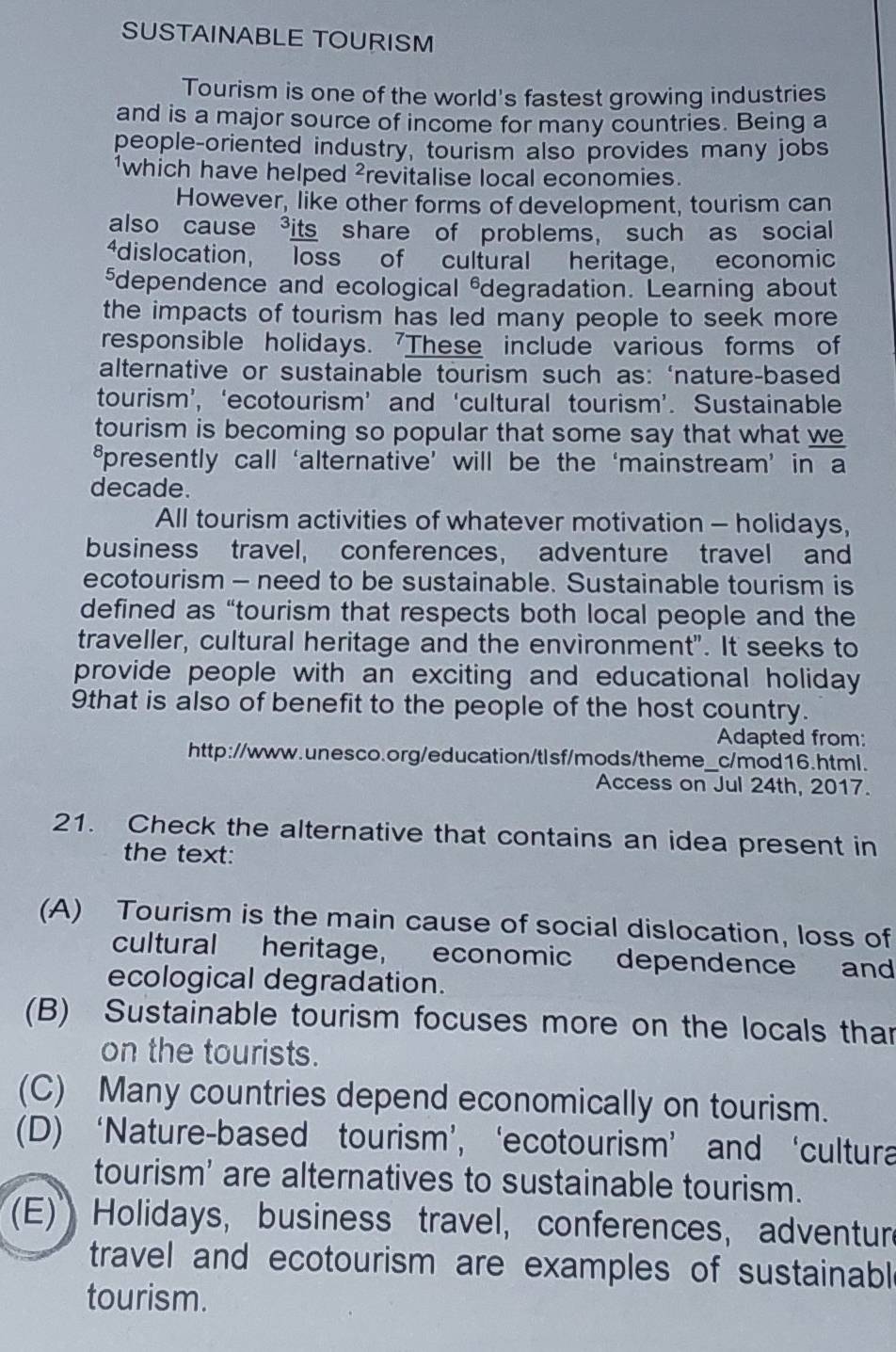 SUSTAINABLE TOURISM
Tourism is one of the world's fastest growing industries
and is a major source of income for many countries. Being a
people-oriented industry, tourism also provides many jobs
¹which have helped ²revitalise local economies.
However, like other forms of development, tourism can
also cause ³its share of problems, such as social
4dislocation, loss of cultural heritage, economic
₹dependence and ecological &degradation. Learning about
the impacts of tourism has led many people to seek more 
responsible holidays. 'These include various forms of
alternative or sustainable tourism such as: ‘nature-based
tourism’, ‘ecotourism’ and ‘cultural tourism’. Sustainable
tourism is becoming so popular that some say that what we
₹presently call ‘alternative’ will be the ‘mainstream’ in a
decade.
All tourism activities of whatever motivation - holidays,
business travel, conferences， adventure travel and
ecotourism - need to be sustainable. Sustainable tourism is
defined as “tourism that respects both local people and the
traveller, cultural heritage and the environment". It seeks to
provide people with an exciting and educational holiday 
9that is also of benefit to the people of the host country.
Adapted from:
http://www.unesco.org/education/tlsf/mods/theme_c/mod16.html.
Access on Jul 24th, 2017.
21. Check the alternative that contains an idea present in
the text:
(A) Tourism is the main cause of social dislocation, loss of
cultural heritage, economic dependence and
ecological degradation.
(B) Sustainable tourism focuses more on the locals than
on the tourists.
(C) Many countries depend economically on tourism.
(D) ‘Nature-based tourism’, ‘ecotourism’ and ‘cultura
tourism' are alternatives to sustainable tourism.
(E) Holidays, business travel, conferences, adventur
travel and ecotourism are examples of sustainabl
tourism.