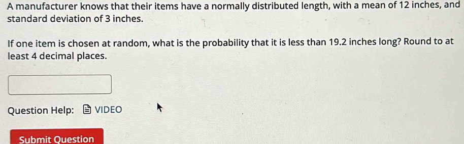 A manufacturer knows that their items have a normally distributed length, with a mean of 12 inches, and 
standard deviation of 3 inches. 
If one item is chosen at random, what is the probability that it is less than 19.2 inches long? Round to at 
least 4 decimal places. 
Question Help: VIDEO 
Submit Ouestion