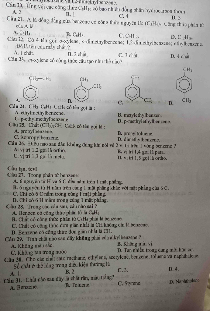 ben z ene v a 1,2-dimethylbenzene.
Câu 20. Ứng với các công thức C_8H_10 có bao nhiêu đồng phân hydrocarbon thơm
A. 2 B. 1 C. 4 D. 3
Câu 21. A là đồng đẳng của benzene có công thức nguyên là: (C_3H_4)_r Công thức phân tử
của A là :
A. C_3H_4,
B. C₆H₈.
C. C_9H_12. D. C_12H_1
Câu 22. Có 4 tên gọi: σ-xylene; o-dimethylbenzene; 1,2-dimethylbenzene; ethylbenzene.
Đó là tên của mấy chất ?
A. 1 chất. B. 2 chất. C. 3 chất. D. 4 chất.
Câu 23.  m-xylene có công thức cấu tạo như thế nào?
CH_3
CH_2-CH_3
A.
D. dot CH_3
Câu 24. CH_3-C_6H_4-C_2H_5 có tên gọi là :
A. ethylmethylbenzene. B. metylethylbenzen.
C. p-ethylmethylbenzene. D. p-methylethylbenzene.
Câu 25. Chất (CH₃)₂CH-C₆H5 có tên gọi là :
A. propylbenzene. B. propyltoluene.
C. isopropylbenzene. D. dimethylbenzene.
Câu 26. Điều nào sau đâu không đúng khí nói về 2 vị trí trên 1 vòng benzene ?
A. vị trí 1,2 gọi là ortho. B. vị trí 1,4 gọi là para.
C. V1 trí 1,3 gọi là meta. D. vị trí 1,5 gọi là ortho.
Cấu tạo, tcvl
Câu 27. Trong phân tử benzene:
A. 6 nguyên tử H và 6 C đều nằm trên 1 mặt phẳng.
B. 6 nguyên tử H nằm trên cùng 1 mặt phẳng khác với mặt phẳng của 6 C.
C. Chỉ có 6 C nằm trong cùng 1 mặt phẳng.
D. Chỉ có 6 H mằm trong cùng 1 mặt phẳng.
Câu 28. Trong các câu sau, câu nào sai ?
A. Benzen có công thức phân tử là C₆H₆.
B. Chất có công thức phân tử C₆H₆ phải là benzene.
C. Chất có công thức đơn giản nhất là CH không chỉ là benzene.
D. Benzene có công thức đơn giản nhất là CH.
Câu 29. Tính chất nào sau đây không phải của alkylbenzene ?
A. Không màu sắc. B. Không mùi vị.
C. Không tan trong nước D. Tan nhiều trong dung môi hữu cơ.
Câu 30. Cho các chất sau: methane, ethylene, acetylene, benzene, toluene và naphthalene.
Số chất ở thể lóng trong điều kiện thường là
A. 1. B. 2. C. 3. D. 4.
Câu 31. Chất nào sau đây là chất rắn, màu trắng?
A. Benzene. B. Toluene. C. Styrene. D. Naphthalene.