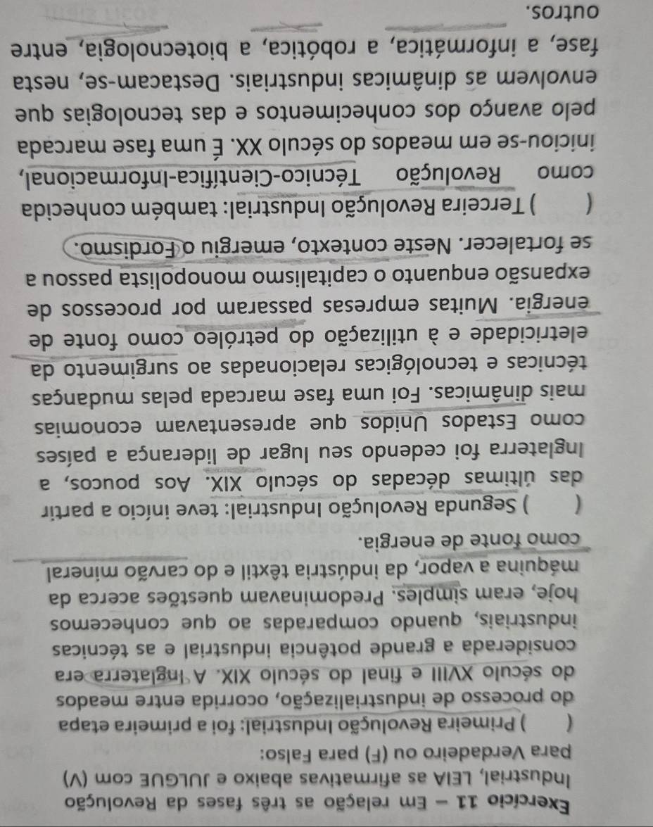 Exercício 11 - Em relação as três fases da Revolução 
Industrial, LEIA as afirmativas abaixo e JULGUE com (V) 
para Verdadeiro ou (F) para Falso: 
) Primeira Revolução Industrial: foi a primeira etapa 
do processo de industrialização, ocorrida entre meados 
do século XVIII e final do século XIX. A Inglaterra era 
considerada a grande potência industrial e as técnicas 
industriais, quando comparadas ao que conhecemos 
hoje, eram simples. Predominavam questões acerca da 
máquina a vapor, da indústria têxtil e do carvão mineral 
como fonte de energia. 
( ) Segunda Revolução Industrial: teve início a partir 
das últimas décadas do século XIX. Aos poucos, a 
Inglaterra foi cedendo seu lugar de liderança a países 
como Estados Unidos que apresentavam economias 
mais dinâmicas. Foi uma fase marcada pelas mudanças 
técnicas e tecnológicas relacionadas ao surgimento da 
eletricidade e à utilização do petróleo como fonte de 
energia. Muitas empresas passaram por processos de 
expansão enquanto o capitalismo monopolista passou a 
se fortalecer. Neste contexto, emergiu o Fordismo. 
` ) Terceira Revolução Industrial: também conhecida 
como Revolução Técnico-Científica-Informacional, 
iniciou-se em meados do século XX. É uma fase marcada 
pelo avanço dos conhecimentos e das tecnologias que 
envolvem as dinâmicas industriais. Destacam-se, nesta 
fase, a informática, a robótica, a biotecnologia, entre 
outros.