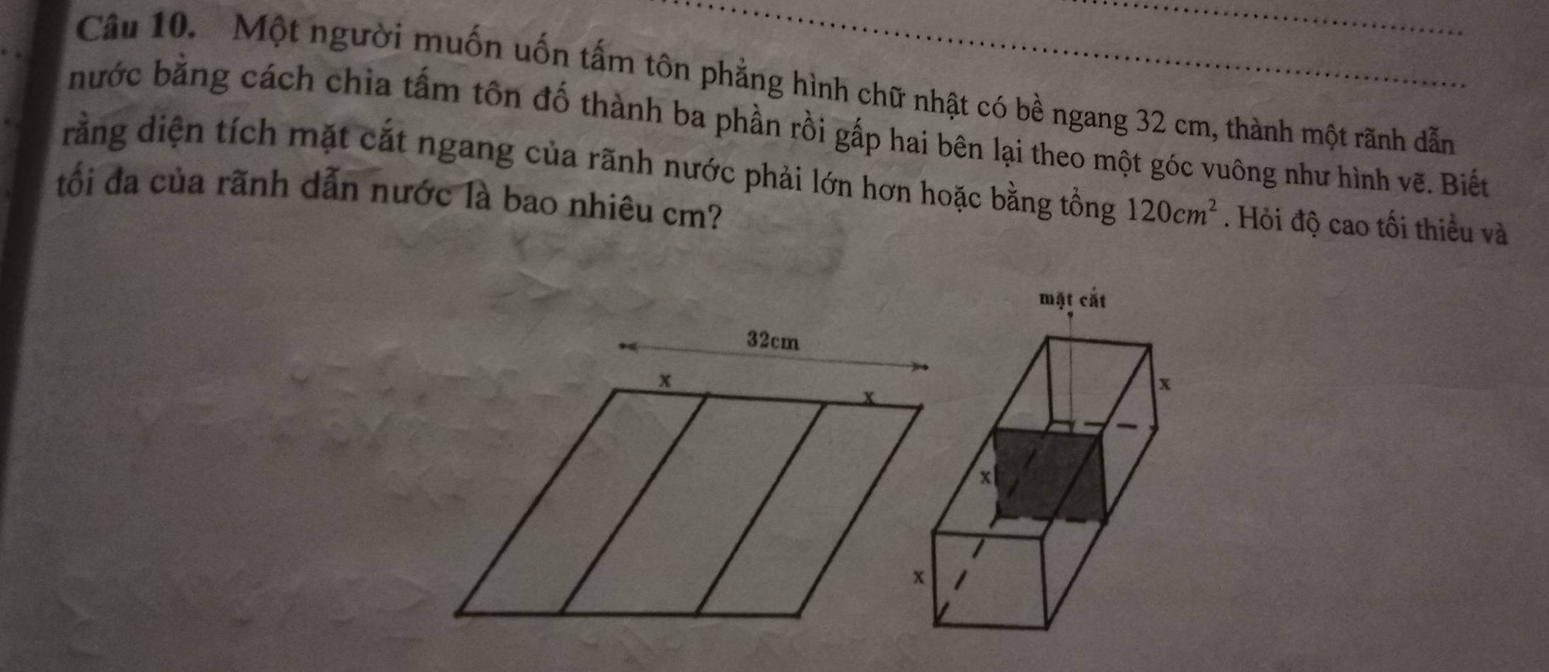 Một người muốn uốn tấm tôn phẳng hình chữ nhật có bề ngang 32 cm, thành một rãnh dẫn 
nước bằng cách chia tấm tôn đố thành ba phần rồi gấp hai bên lại theo một góc vuông như hình vẽ. Biết 
rằng diện tích mặt cắt ngang của rãnh nước phải lớn hơn hoặc bằng tồng 120cm^2. Hỏi độ cao tối thiều và 
tối đa của rãnh dẫn nước là bao nhiêu cm?