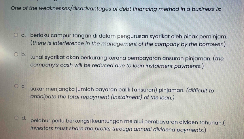 One of the weaknesses/disadvantages of debt financing method in a business is:
a. berlaku campur tangan di dalam pengurusan syarikat oleh pihak peminjam.
(there is interference in the management of the company by the borrower.)
b. tunai syarikat akan berkurang kerana pembayaran ansuran pinjaman. (the
company’s cash will be reduced due to loan instalment payments.)
∽ sukar menjangka jumlah bayaran balik (ansuran) pinjaman. (difficult to
anticipate the total repayment (instalment) of the loan.)
d. pelabur perlu berkongsi keuntungan melalui pembayaran dividen tahunan.(
investors must share the profits through annual dividend payments.)