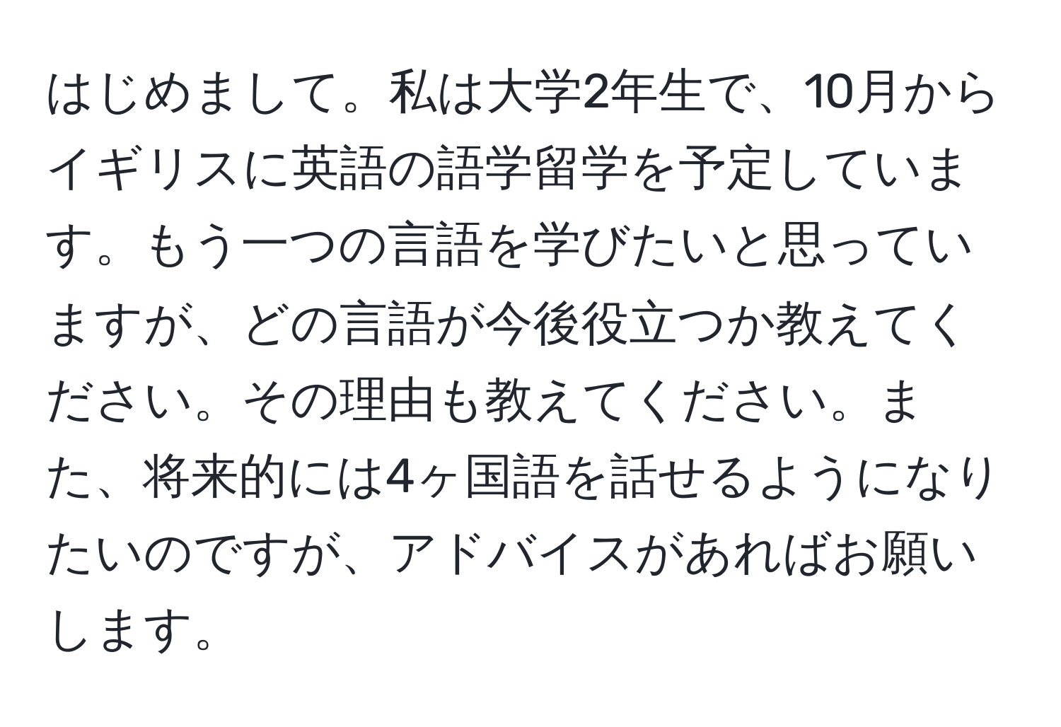 はじめまして。私は大学2年生で、10月からイギリスに英語の語学留学を予定しています。もう一つの言語を学びたいと思っていますが、どの言語が今後役立つか教えてください。その理由も教えてください。また、将来的には4ヶ国語を話せるようになりたいのですが、アドバイスがあればお願いします。