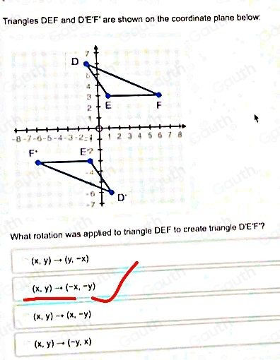 Triangles DEF and D'E'F' are shown on the coordinate plane below: 
What rolation was applied to triangle DEF to create triangle D'E'F *?
(x,y)to (y,-x)
(x,y)to (-x,-y)
(x,y)to (x,-y)
(x,y)to (-y,x)