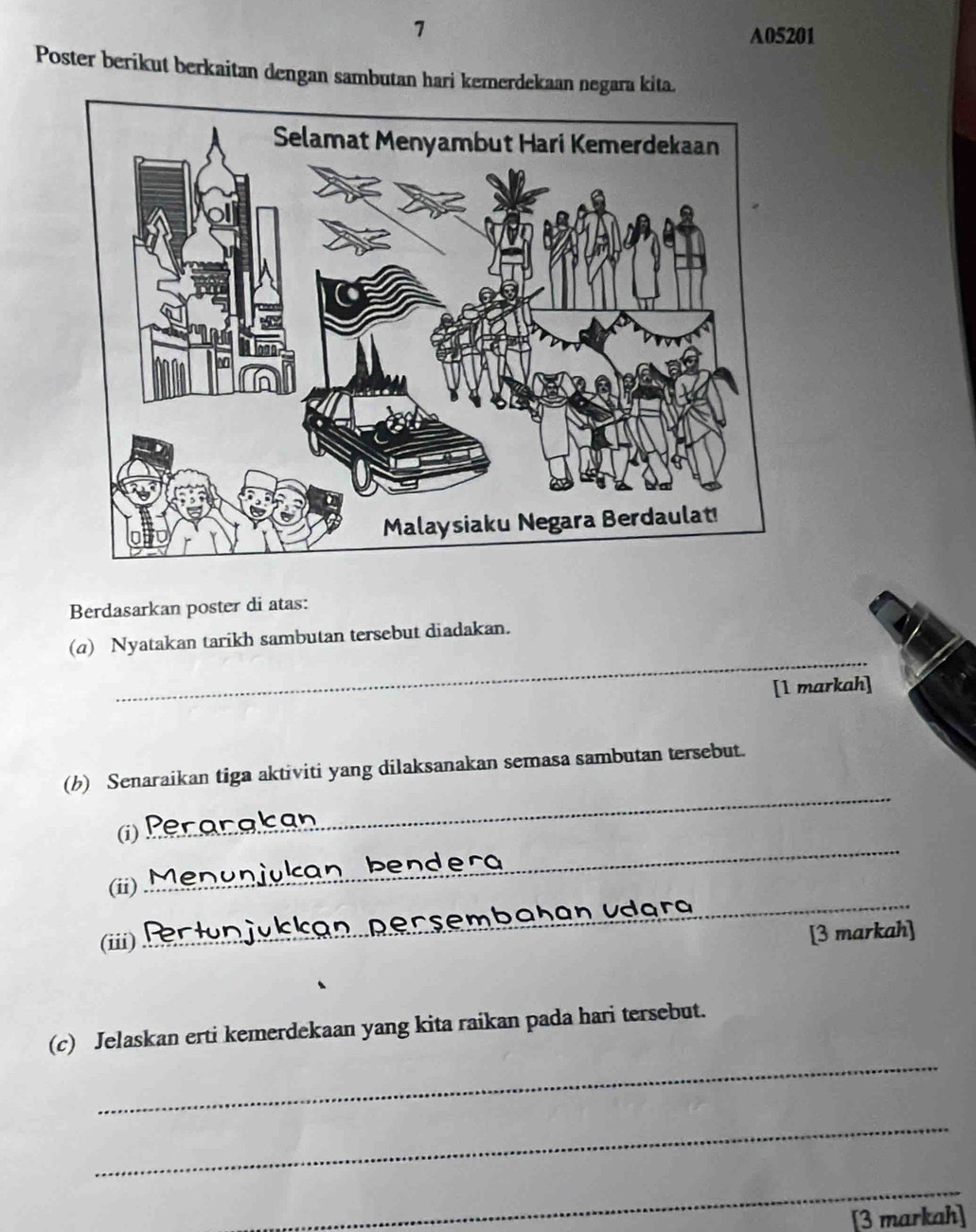 A05201 
Poster berikut berkaitan dengan sambutan hari kemerdekaan negara kita. 
Berdasarkan poster di atas: 
_ 
(a) Nyatakan tarikh sambutan tersebut diadakan. 
[1 markah] 
_ 
(b) Senaraikan tiga aktiviti yang dilaksanakan semasa sambutan tersebut. 
_ 
(i) 
(ii) 
(iii) _Ü b a h an vd ara 
_ 
[3 markah] 
_ 
(c) Jelaskan erti kemerdekaan yang kita raikan pada hari tersebut. 
_ 
_ 
[3 markah]