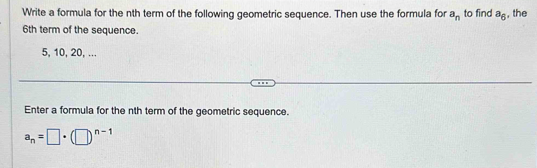 Write a formula for the nth term of the following geometric sequence. Then use the formula for a_n to find a_6 , the
6th term of the sequence.
5, 10, 20, ... 
Enter a formula for the nth term of the geometric sequence.
a_n=□ · (□ )^n-1