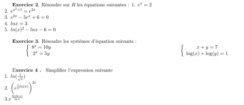 Résoudre sur R les équations suivantes : 1. e^x=2
2. e^(x^2)+1=e^(2x)
3. e^(2x)-5e^x+6=0
4. ln x=3
5. ln (x)^2-ln x-6=0
Exercice 3. Résoudre les systèmes d'équation suivants :
beginarrayl 8^x=10y 2^x=5yendarray.
beginarrayl x+y=7 log (x)+log (y)=1endarray.
Exercice 4 . Simplifier l'expression suivante 
1. ln ( 1/sqrt(e) )
2. (e^(frac 1)2ln (π ))^2x
3. ''' m '','