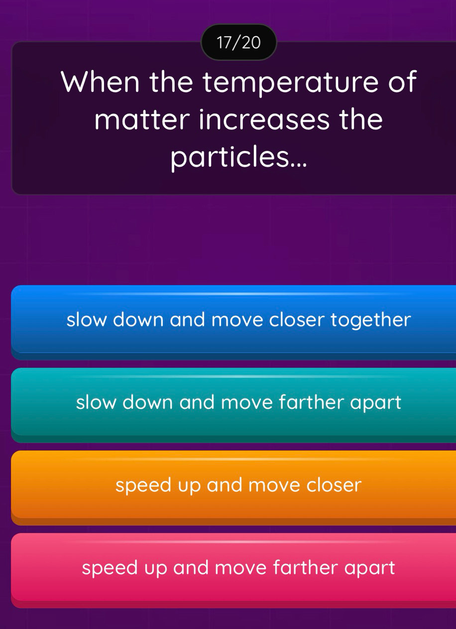 17/20
When the temperature of
matter increases the
particles...
slow down and move closer together
slow down and move farther apart
speed up and move closer
speed up and move farther apart