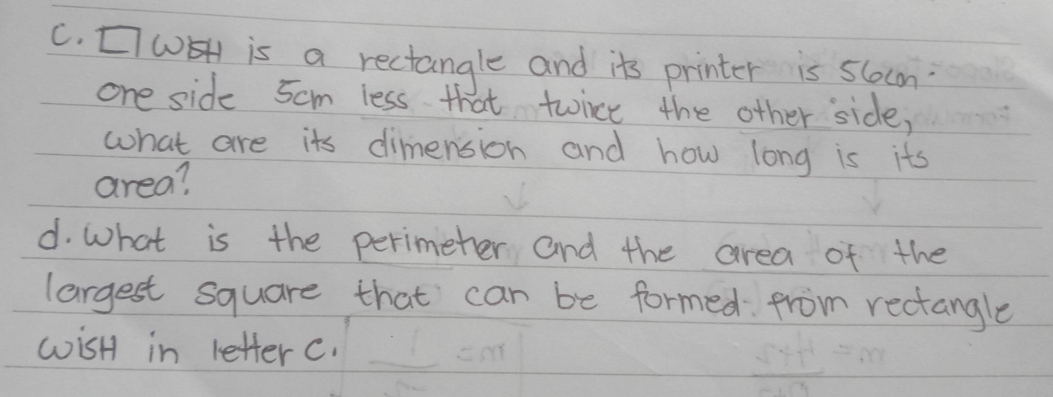 [WEH is a rectangle and its printer is slocn? 
one side 5cm less that twince the other side, 
what are its dimension and how long is its 
area? 
d. What is the perimeter and the area of the 
largest square that can be formed from rectangle 
wisH in letter c.