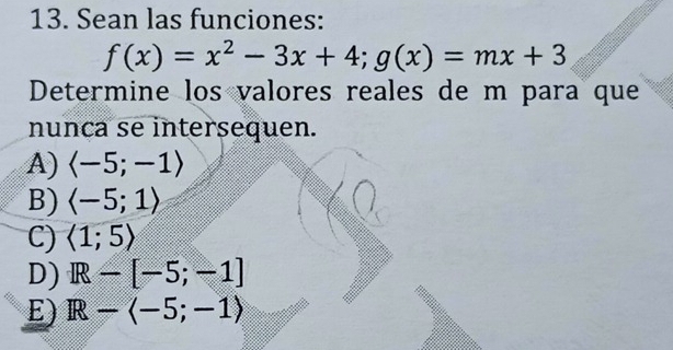 Sean las funciones:
f(x)=x^2-3x+4; g(x)=mx+3
Determine los valores reales de m para que
nunca se intersequen.
A) langle -5;-1rangle
B) langle -5;1rangle
C) langle 1;5rangle
D) IR-[-5;-1]
E) R-langle -5;-1rangle