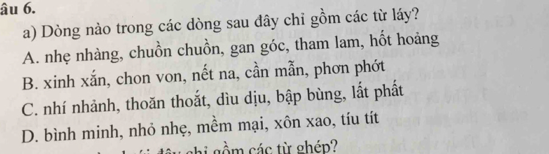 âu 6.
a) Dòng nào trong các dòng sau đây chỉ gồm các từ láy?
A. nhẹ nhàng, chuồn chuồn, gan góc, tham lam, hốt hoảng
B. xinh xắn, chon von, nết na, cần mẫn, phơn phớt
C. nhí nhảnh, thoăn thoắt, dìu dịu, bập bùng, lất phất
D. bình minh, nhỏ nhẹ, mềm mại, xôn xao, tíu tít
s h các từ ghép?