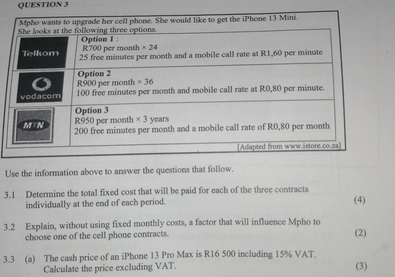 Use the information above to answer the questions that follow.
3.1 Determine the total fixed cost that will be paid for each of the three contracts
individually at the end of each period.
(4)
3.2 Explain, without using fixed monthly costs, a factor that will influence Mpho to
choose one of the cell phone contracts. (2)
3.3 (a) The cash price of an iPhone 13 Pro Max is R16 500 including 15% VAT.
Calculate the price excluding VAT. (3)