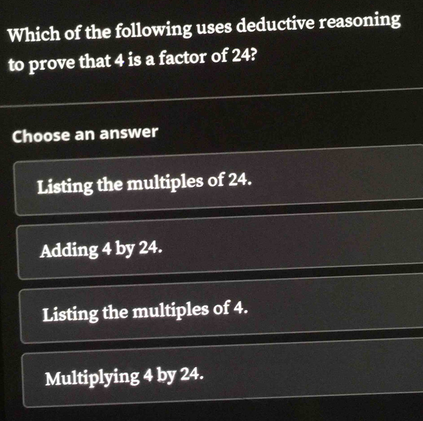 Which of the following uses deductive reasoning
to prove that 4 is a factor of 24?
Choose an answer
Listing the multiples of 24.
Adding 4 by 24.
Listing the multiples of 4.
Multiplying 4 by 24.