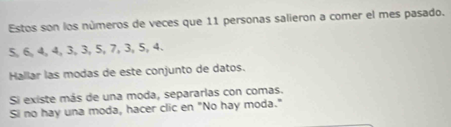 Estos son los números de veces que 11 personas salieron a comer el mes pasado.
5, 6, 4, 4, 3, 3, 5, 7, 3, 5, 4. 
Hallar las modas de este conjunto de datos. 
Si existe más de una moda, separarlas con comas. 
Si no hay una moda, hacer clic en "No hay moda."