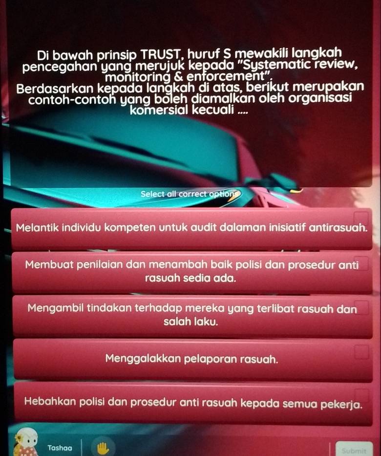 Di bawah prinsip TRUST, huruf S mewakili langkah
pencegahan yang merujuk kepada "Systematic review,
monitoring & enforcement".
Berdasarkan kepada langkah di atas, berikut merupakan
contoh-contoh yạng boleh diamalkan oleh organisasi
komersial kecuali ....
Select all correct options
Melantik individu kompeten untuk audit dalaman inisiatif antirasuah.
Membuat penilaian dan menambah baik polisi dan prosedur anti
rasuah sedia ada.
Mengambil tindakan terhadap mereka yang terlibat rasuah dan
salah laku.
Menggalakkan pelaporan rasuah.
Hebahkan polisi dan prosedur anti rasuah kepada semua pekerja.
Tashaa Submit