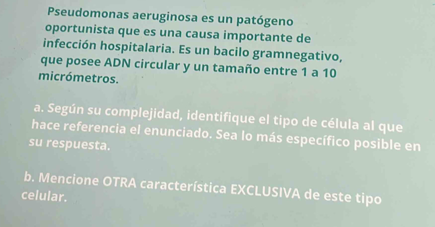 Pseudomonas aeruginosa es un patógeno 
oportunista que es una causa importante de 
infección hospitalaria. Es un bacilo gramnegativo, 
que posee ADN circular y un tamaño entre 1 a 10
micrómetros. 
a. Según su complejidad, identifique el tipo de célula al que 
hace referencia el enunciado. Sea lo más específico posible en 
su respuesta. 
b. Mencione OTRA característica EXCLUSIVA de este tipo 
celular.