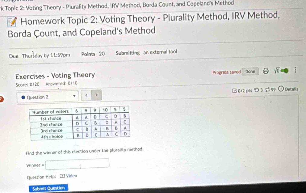 rk Topic 2: Voting Theory - Plurality Method, IRV Method, Borda Count, and Copeland's Method 
Homework Topic 2: Voting Theory - Plurality Method, IRV Method, 
Borda Çount, and Copeland's Method 
Due Thursday by 11:59 pm Points 20 Submitting an external tool 
Exercises - Voting Theory Progress saved Done sqrt(0) 
Score: 0/20 Answered: 0/10 
Question 2 [ 0/2 pts つ 3 [99 Details 
Find the winner of this election under the plurality method. 
Winner =□ 
Question Help: D Video 
Submit Question