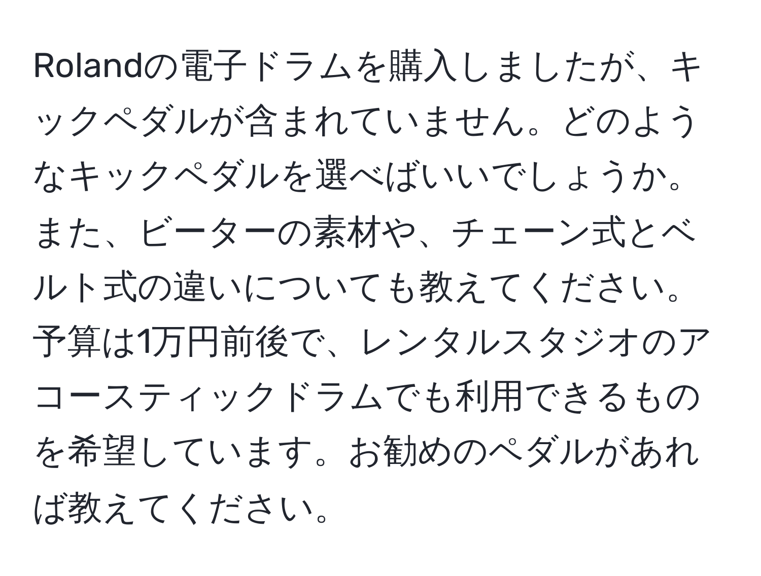 Rolandの電子ドラムを購入しましたが、キックペダルが含まれていません。どのようなキックペダルを選べばいいでしょうか。また、ビーターの素材や、チェーン式とベルト式の違いについても教えてください。予算は1万円前後で、レンタルスタジオのアコースティックドラムでも利用できるものを希望しています。お勧めのペダルがあれば教えてください。