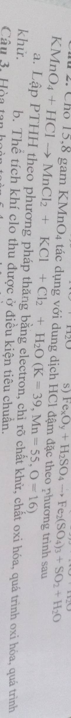 s) Fe_xO_y+H_2SO_4to Fe_2(SO_4)_3+SO_2+H_2O
2 Cho 15,8 gam KMnO4 tác dụng với dung dịch HCl đậm đặc theo phương trình sau
KMnO_4+HClto MnCl_2+KCl+Cl_2+H_2O(K=39, Mn=55, O=16)
a. Lập PTHH theo phương pháp thăng bằng electron, chỉ rõ chất khử, chất oxi hóa, quá trình oxi hóa, quá trình
khử. b. Thể tích khí clo thu được ở điều kiện tiêu chuẩn.
