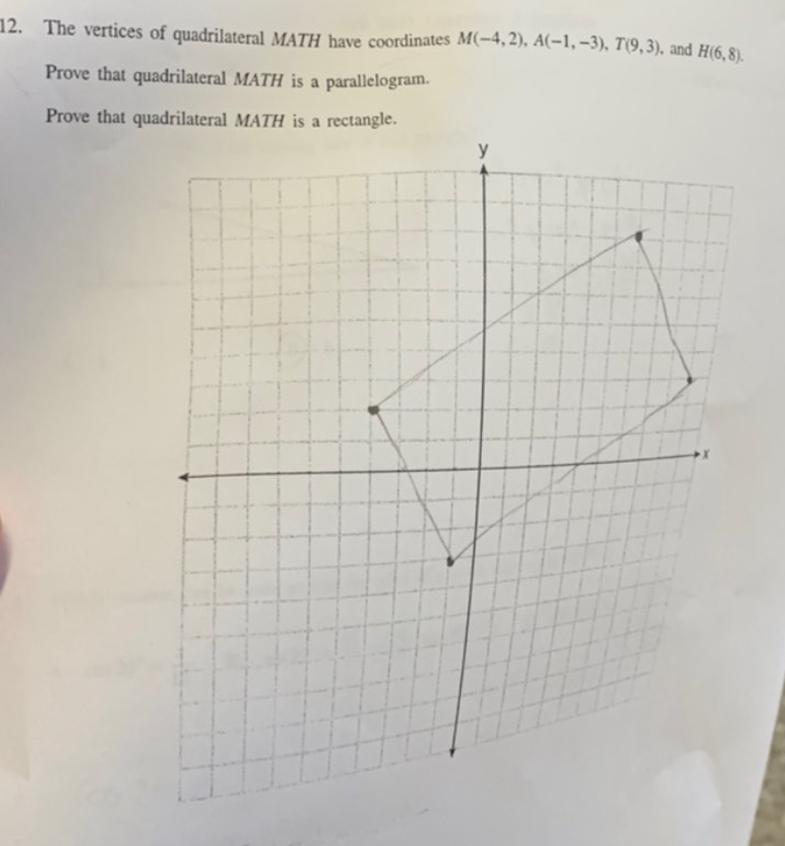 The vertices of quadrilateral MATH have coordinates M(-4,2), A(-1,-3), T(9,3) ,and H(6,8). 
Prove that quadrilateral MATH is a parallelogram. 
Prove that quadrilateral MATH is a rectangle.