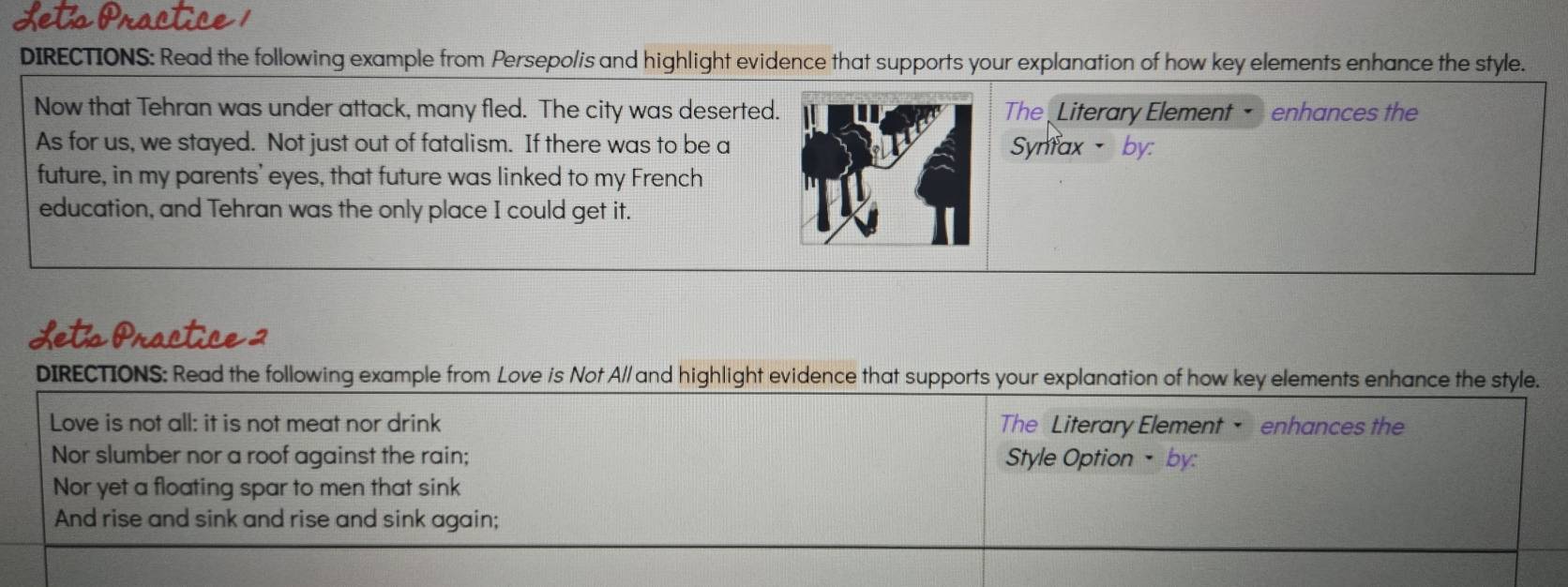 DIRECTIONS: Read the following example from Persepo/is and highlight evidence that supports your explanation of how key elements enhance the style. 
Now that Tehran was under attack, many fled. The city was deserted.The Literary Element enhances the 
As for us, we stayed. Not just out of fatalism. If there was to be aSynfax、 by: 
future, in my parents' eyes, that future was linked to my French 
education, and Tehran was the only place I could get it. 
Lets Practice 2 
DIRECTIONS: Read the following example from Love is Not A// and highlight evidence that supports your explanation of how key elements enhance the style. 
Love is not all: it is not meat nor drink The Literary Element • enhances the 
Nor slumber nor a roof against the rain; Style Option •by: 
Nor yet a floating spar to men that sink 
And rise and sink and rise and sink again;