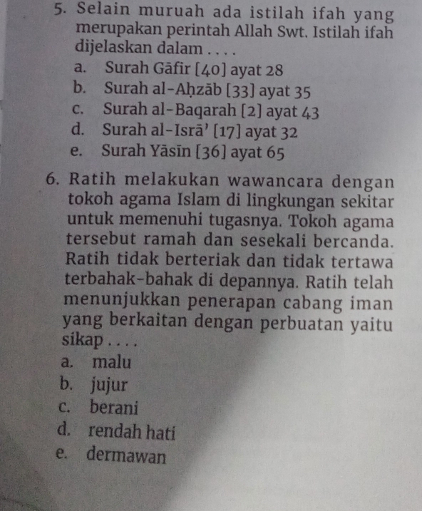 Selain muruah ada istilah ifah yang
merupakan perintah Allah Swt. Istilah ifah
dijelaskan dalam . . . .
a. Surah Gāfir [40] ayat 28
b. Surah al-Aḥzāb [33] ayat 35
c. Surah al-Baqarah [2] ayat 43
d. Surah al-Isrā’ [17] ayat 32
e. Surah Yāsīn [36] ayat 65
6. Ratih melakukan wawancara dengan
tokoh agama Islam di lingkungan sekitar
untuk memenuhi tugasnya. Tokoh agama
tersebut ramah dan sesekali bercanda.
Ratih tidak berteriak dan tidak tertawa
terbahak-bahak di depannya. Ratih telah
menunjukkan penerapan cabang iman
yang berkaitan dengan perbuatan yaitu
sikap . . . .
a. malu
b. jujur
c. berani
d. rendah hati
e. dermawan