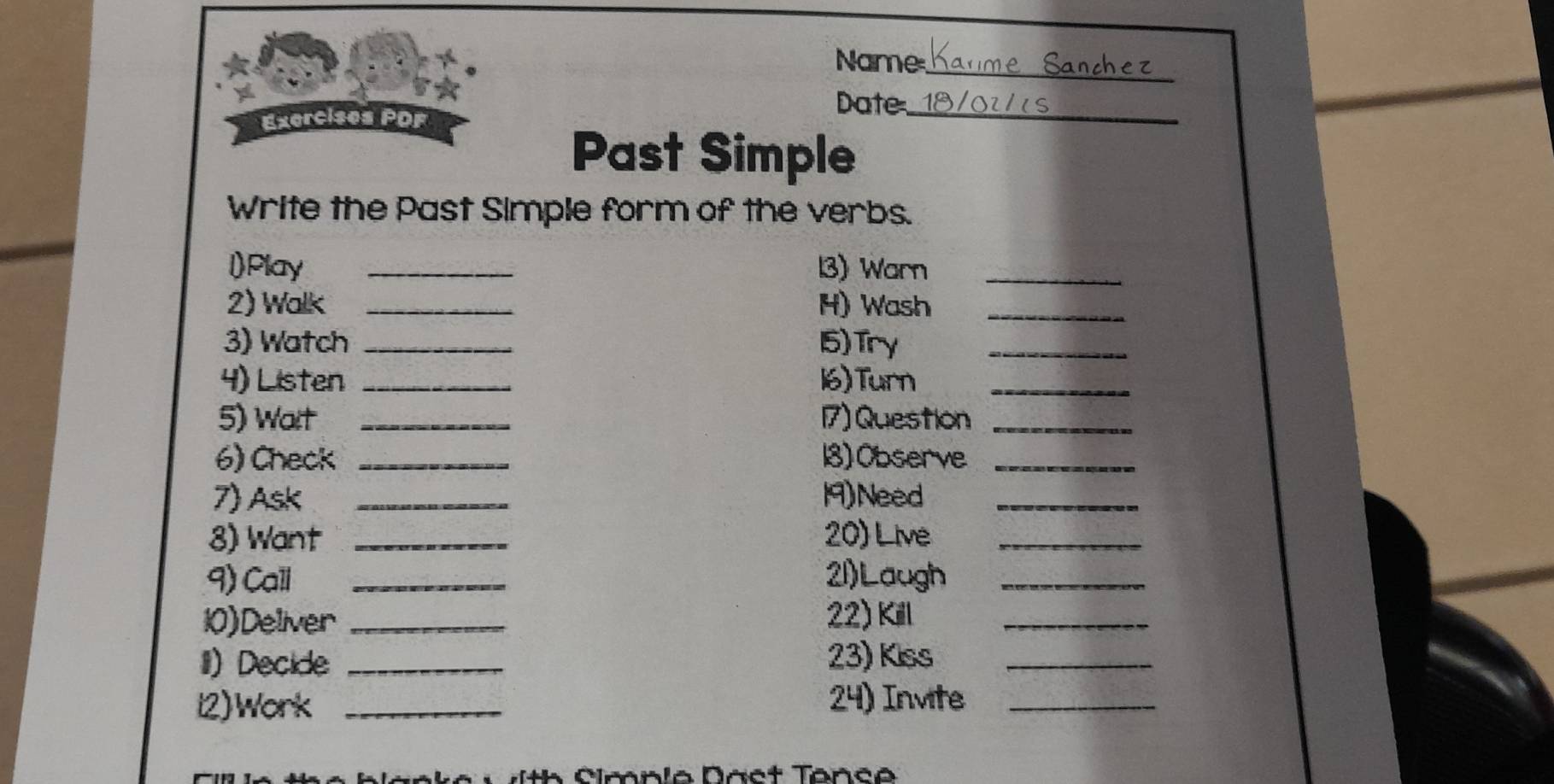 Name_ 
Date_ 
Exercises PDF 
Past Simple 
Write the Past Simple form of the verbs. 
l)Play _13) Warn_ 
2) Walk _H) Wash_ 
3) Watch _15) Try_ 
4) Listen _16)Turn_ 
5) Wait _17) Question_ 
6) Check _18) Observe_ 
7) Ask _19)Need_ 
8) Want _20) Live_ 
9) Call _21)Laugh_ 
10)Deliver _22) Kill_ 
II) Decide _23) Kiss_ 
l2)Work _24) Invite_ 
imnia Daet Tanc