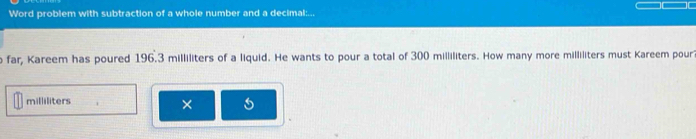 Word problem with subtraction of a whole number and a decimal:... 
far, Kareem has poured 196.3 milliliters of a liquid. He wants to pour a total of 300 milliliters. How many more milliliters must Kareem pour
milliliters
×